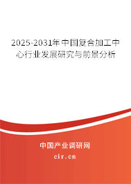 2025-2031年中國復合加工中心行業(yè)發(fā)展研究與前景分析