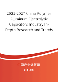 2021-2027 China Polymer Aluminum Electrolytic Capacitors Industry In-Depth Research and Trends Forecast Report