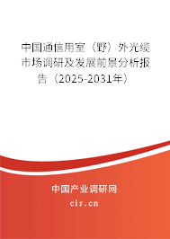 中國通信用室（野）外光纜市場調研及發(fā)展前景分析報告（2025-2031年）