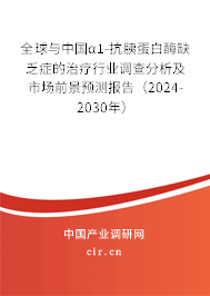 全球與中國α1-抗胰蛋白酶缺乏癥的治療行業(yè)調(diào)查分析及市場前景預(yù)測報告（2024-2030年）