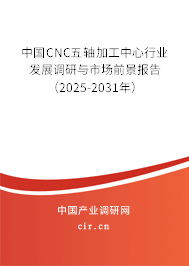 中國CNC五軸加工中心行業(yè)發(fā)展調研與市場前景報告（2025-2031年）